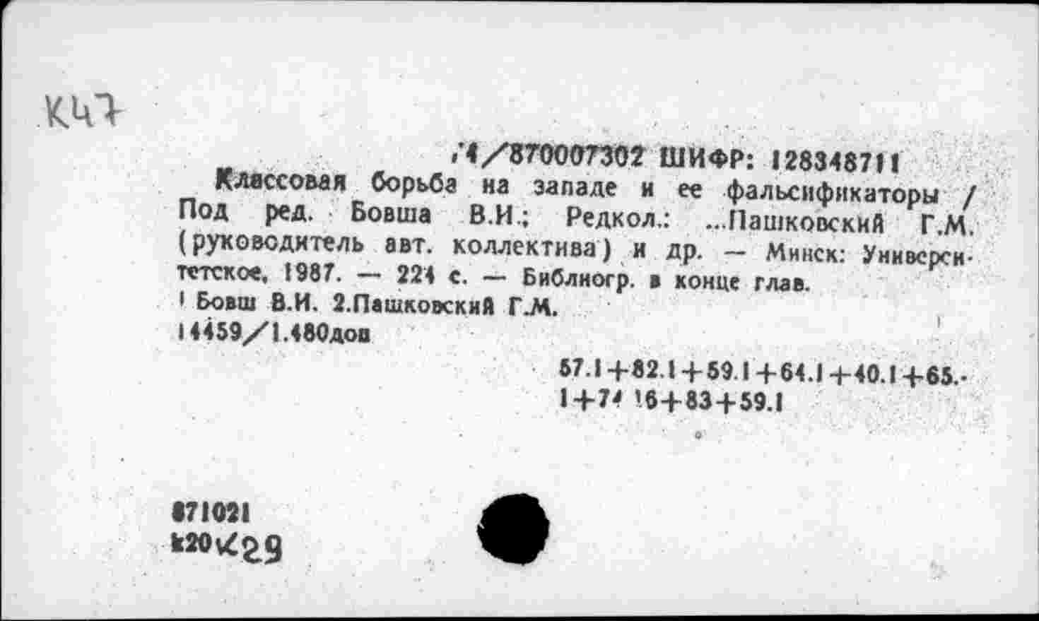 ﻿кит-
>'4/87000730? ШИФР: 128348711
Классовая борьба на западе и ее фальсификаторы / Под ред. Бовша В.И.; Редкол.: ...Пашковский ГМ (руководитель авт. коллектива) и др. - Минск: Университетское, 1987. — 224 с. — Библиогр. ■ конце глав ' Бовш Б.И. 2.Пашковский Г.М.
14459/1.480доп
57.1 +82.1+59.1+64.1 +40.1+65.-
1+74 ’6+83+59.1
•71021 к20\^29